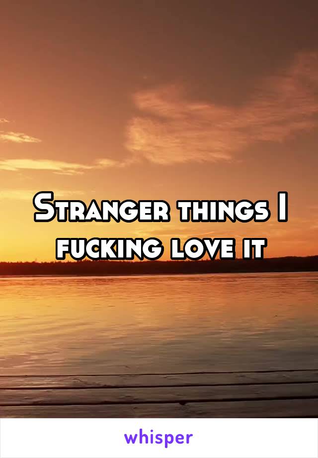 Stranger things I fucking love it