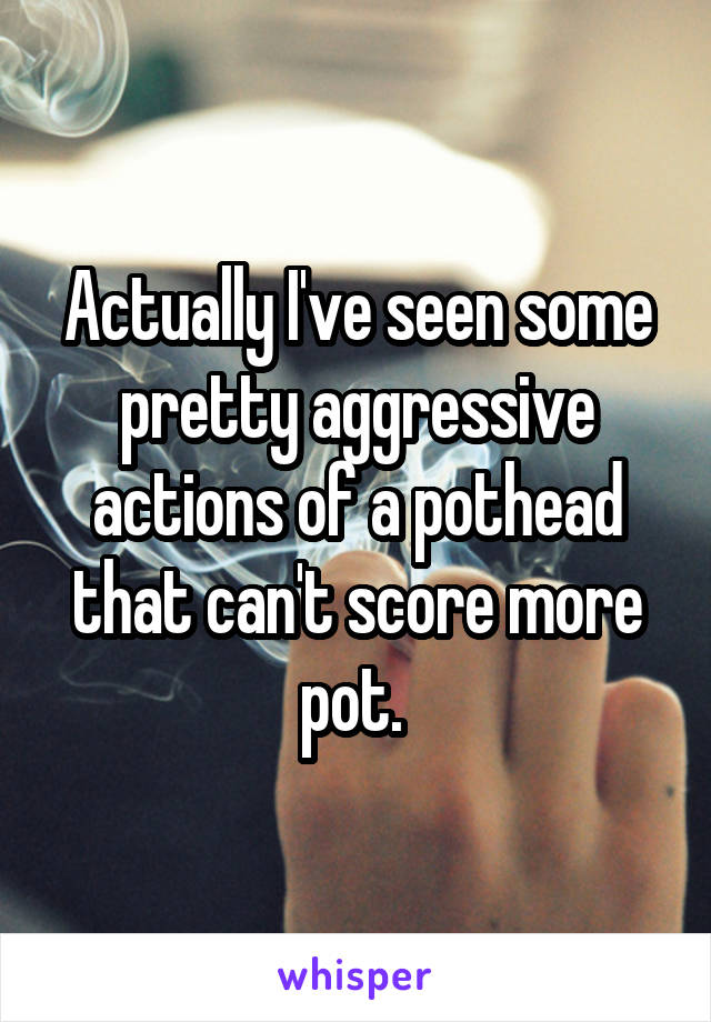 Actually I've seen some pretty aggressive actions of a pothead that can't score more pot. 