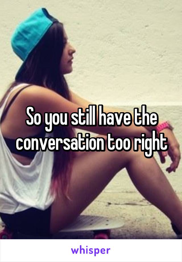 So you still have the conversation too right