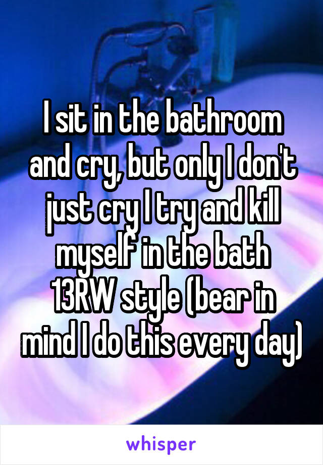 I sit in the bathroom and cry, but only I don't just cry I try and kill myself in the bath 13RW style (bear in mind I do this every day)