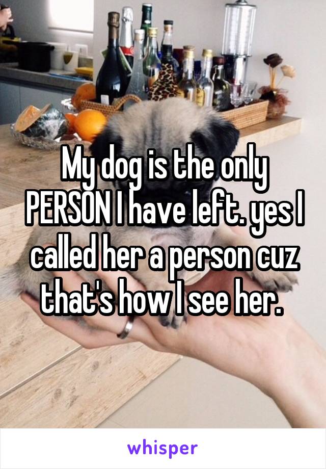 My dog is the only PERSON I have left. yes I called her a person cuz that's how I see her. 