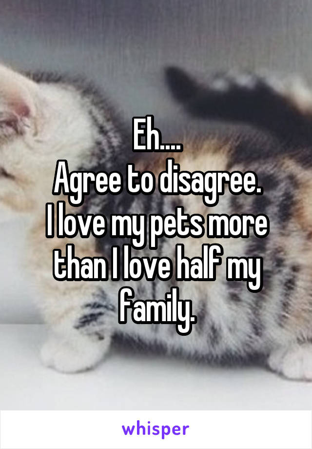 Eh....
Agree to disagree.
I love my pets more than I love half my family.