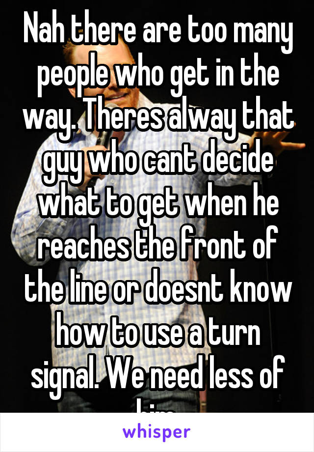 Nah there are too many people who get in the way. Theres alway that guy who cant decide what to get when he reaches the front of the line or doesnt know how to use a turn signal. We need less of him.