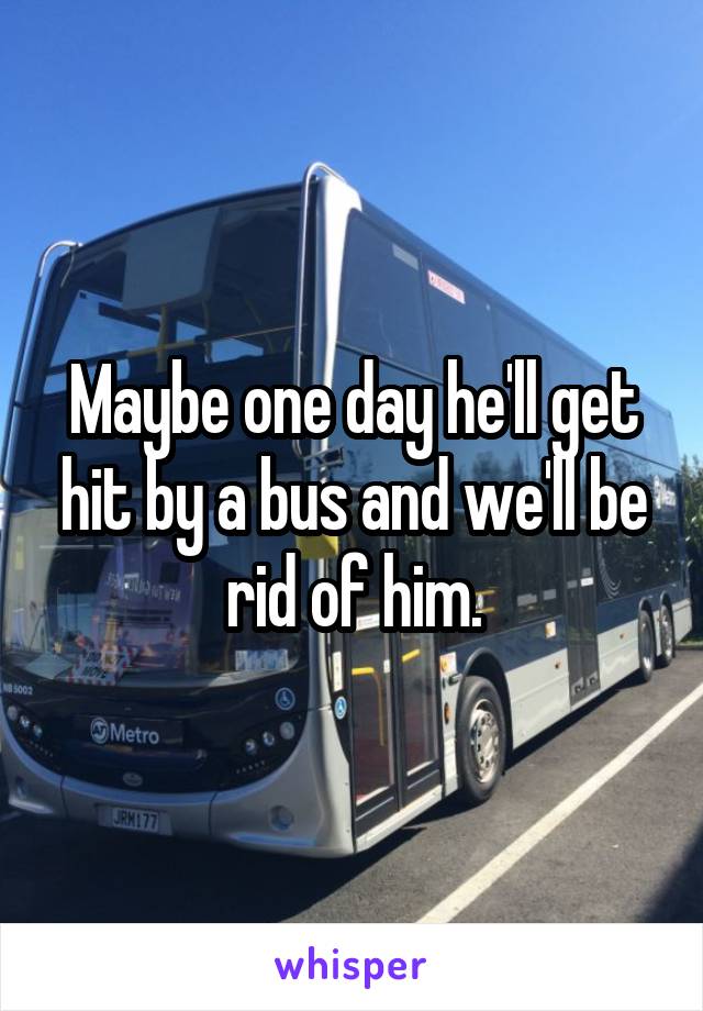 Maybe one day he'll get hit by a bus and we'll be rid of him.