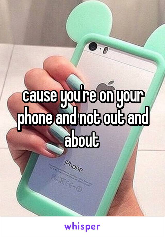 cause you're on your phone and not out and about 