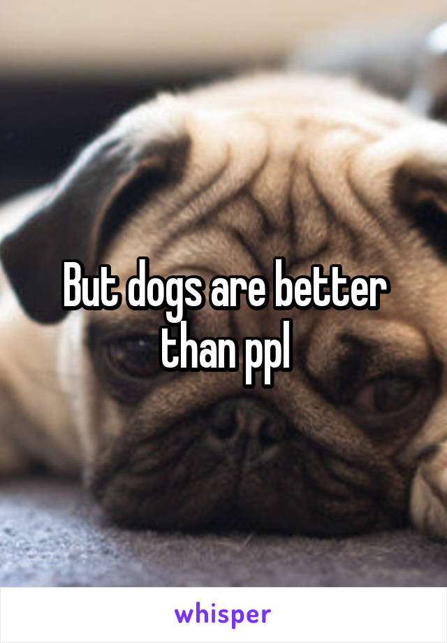 But dogs are better than ppl