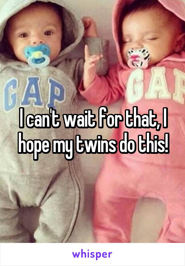 I can't wait for that, I hope my twins do this!