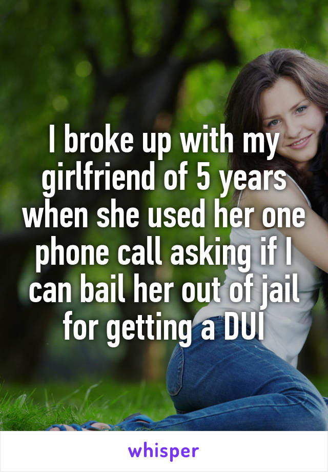 I broke up with my girlfriend of 5 years when she used her one phone call asking if I can bail her out of jail for getting a DUI