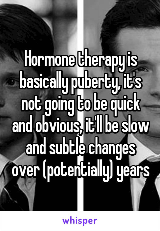 Hormone therapy is basically puberty, it's not going to be quick and obvious, it'll be slow and subtle changes over (potentially) years