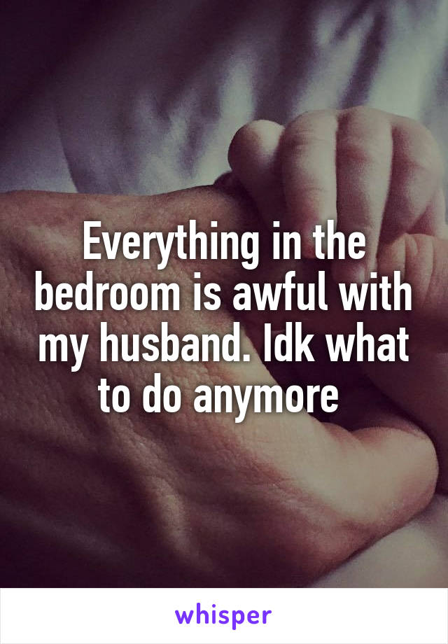 Everything in the bedroom is awful with my husband. Idk what to do anymore 