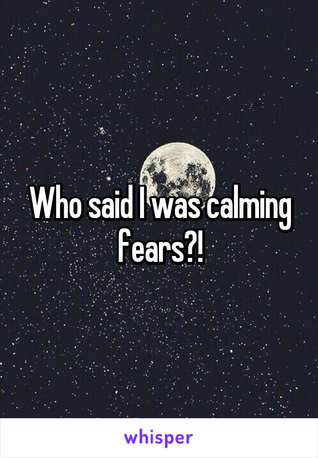 Who said I was calming fears?!