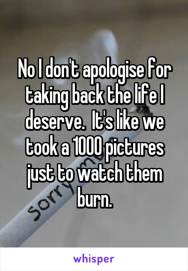 No I don't apologise for taking back the life I deserve.  It's like we took a 1000 pictures just to watch them burn.