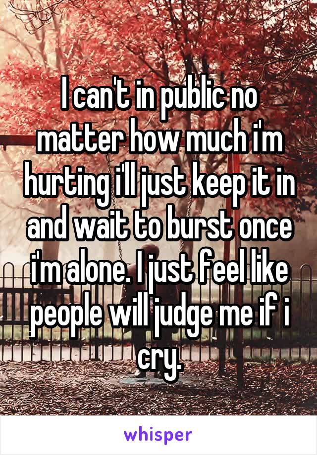 I can't in public no matter how much i'm hurting i'll just keep it in and wait to burst once i'm alone. I just feel like people will judge me if i cry.