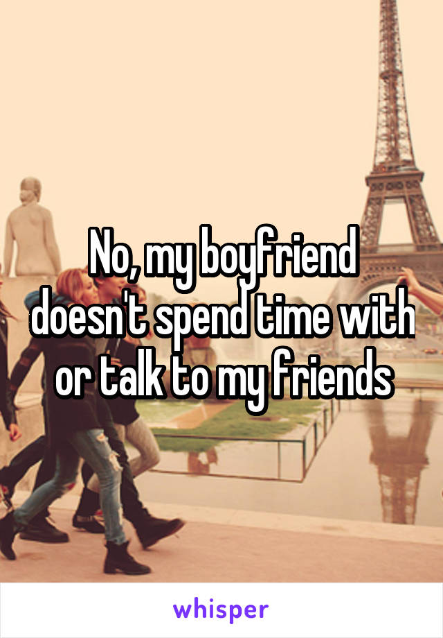 No, my boyfriend doesn't spend time with or talk to my friends