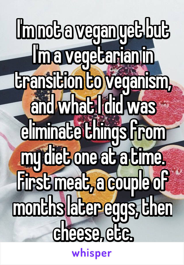 I'm not a vegan yet but I'm a vegetarian in transition to veganism, and what I did was eliminate things from my diet one at a time. First meat, a couple of months later eggs, then cheese, etc.