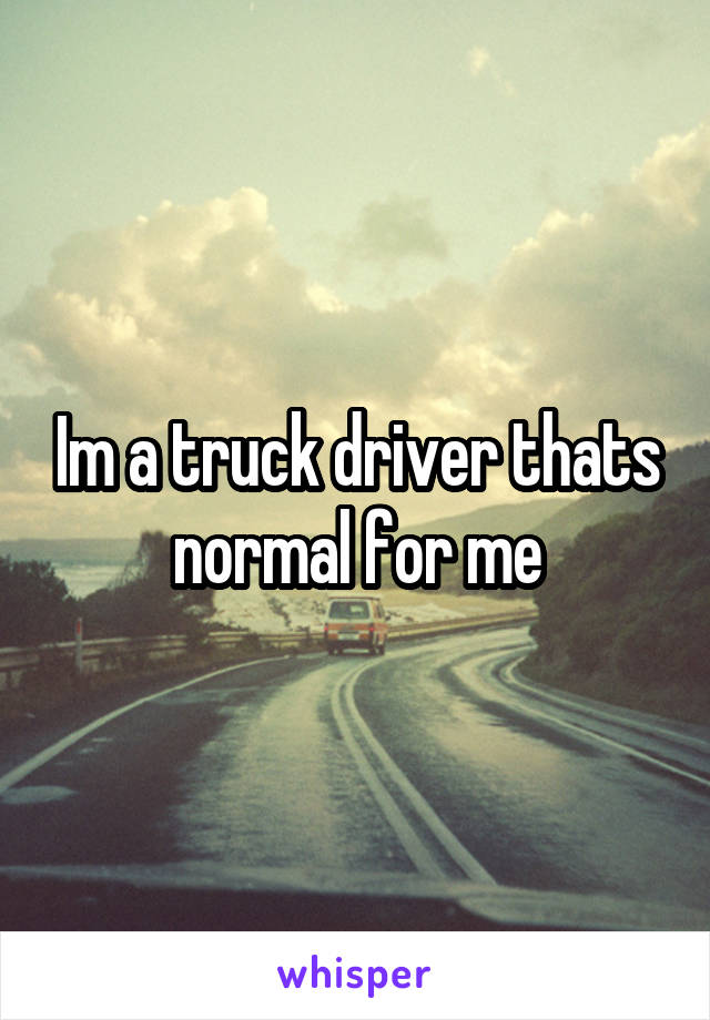 Im a truck driver thats normal for me