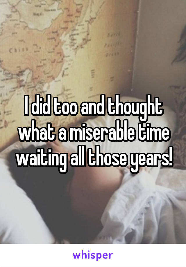 I did too and thought what a miserable time waiting all those years!
