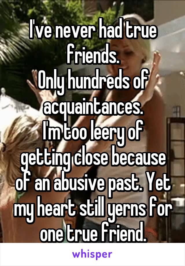 I've never had true friends.
Only hundreds of acquaintances.
I'm too leery of getting close because of an abusive past. Yet my heart still yerns for one true friend.