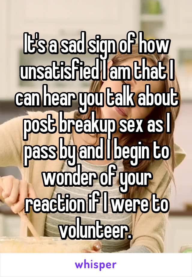 It's a sad sign of how unsatisfied I am that I can hear you talk about post breakup sex as I pass by and I begin to wonder of your reaction if I were to volunteer. 