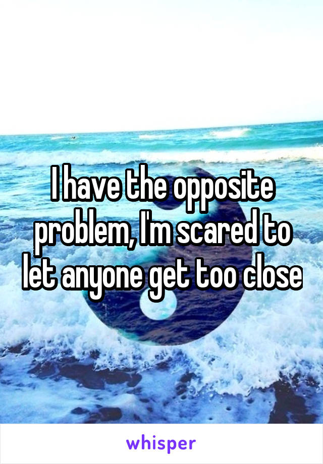 I have the opposite problem, I'm scared to let anyone get too close