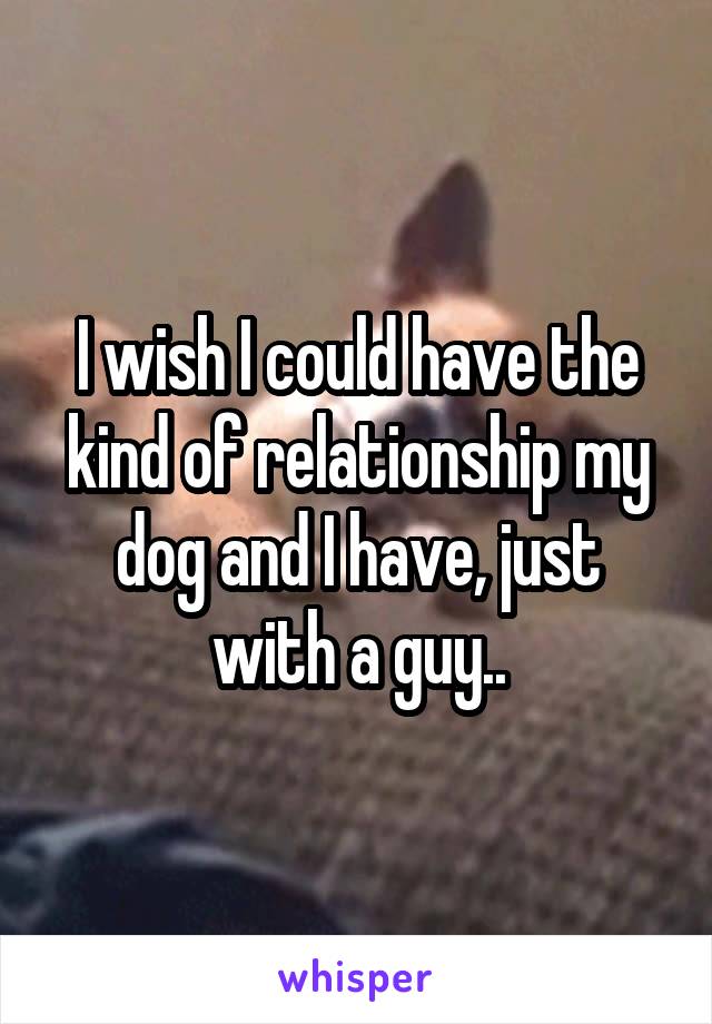 I wish I could have the kind of relationship my dog and I have, just with a guy..