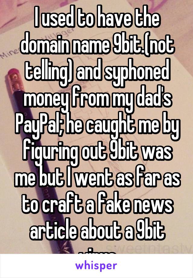 I used to have the domain name 9bit.(not telling) and syphoned money from my dad's PayPal; he caught me by figuring out 9bit was me but I went as far as to craft a fake news article about a 9bit virus