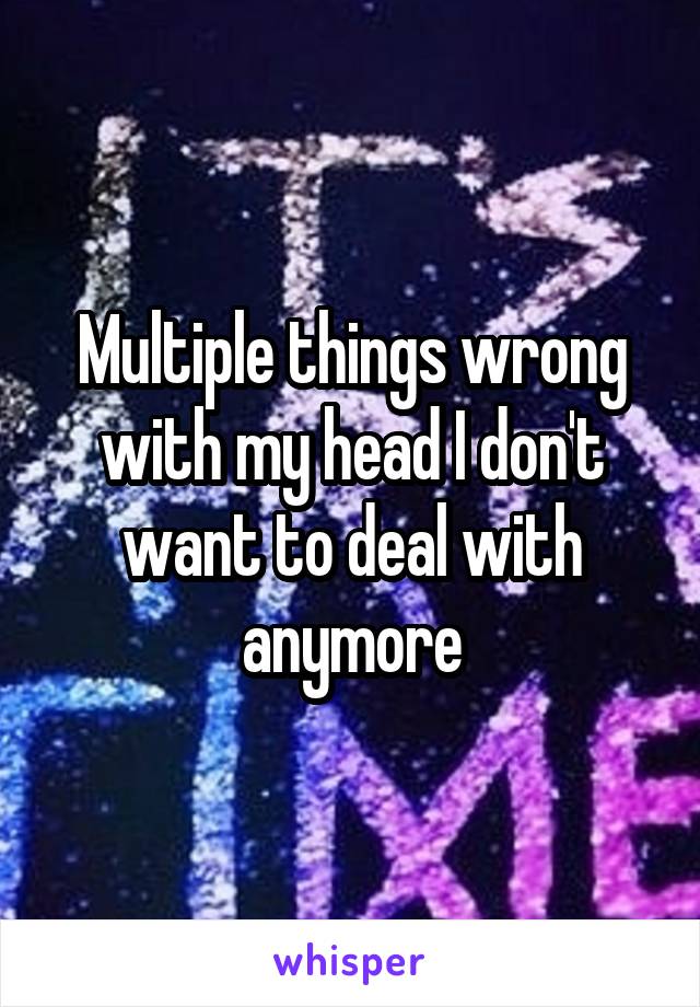 Multiple things wrong with my head I don't want to deal with anymore