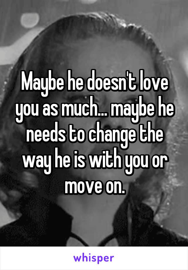 Maybe he doesn't love you as much... maybe he needs to change the way he is with you or move on.