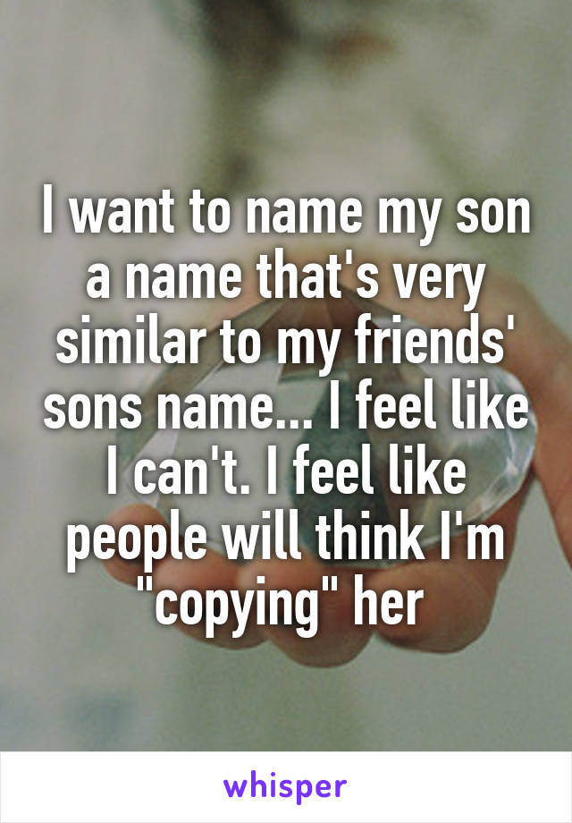 I want to name my son a name that's very similar to my friends' sons name... I feel like I can't. I feel like people will think I'm "copying" her 