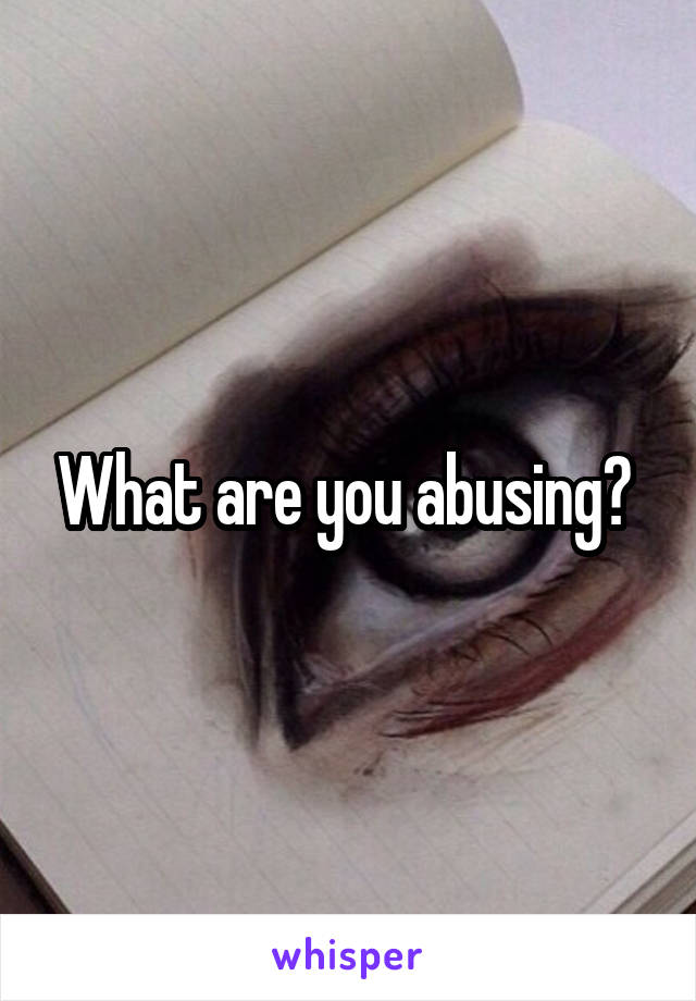 What are you abusing? 