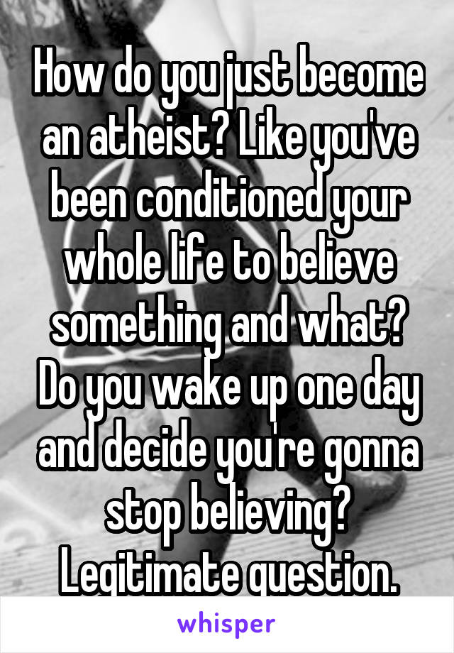 How do you just become an atheist? Like you've been conditioned your whole life to believe something and what? Do you wake up one day and decide you're gonna stop believing? Legitimate question.