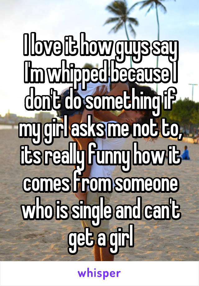 I love it how guys say I'm whipped because I don't do something if my girl asks me not to, its really funny how it comes from someone who is single and can't get a girl