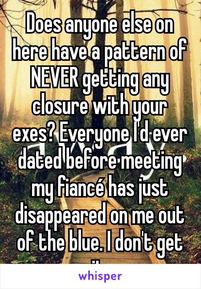 Does anyone else on here have a pattern of NEVER getting any closure with your exes? Everyone I'd ever dated before meeting my fiancé has just disappeared on me out of the blue. I don't get it.