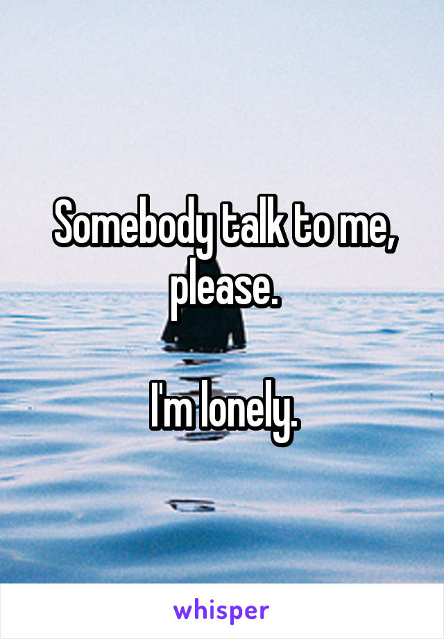 Somebody talk to me, please.

I'm lonely.