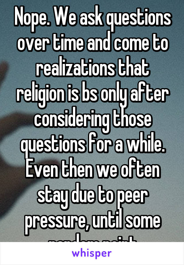 Nope. We ask questions over time and come to realizations that religion is bs only after considering those questions for a while. Even then we often stay due to peer pressure, until some random point