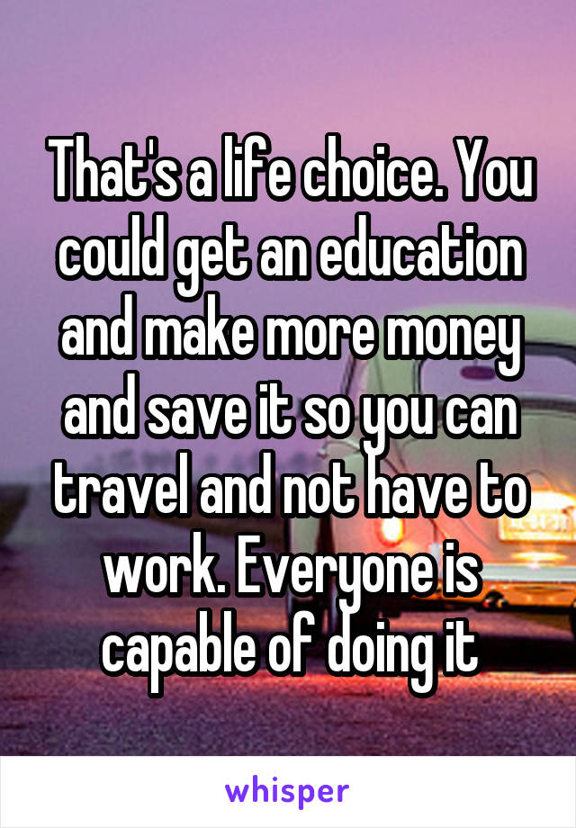 That's a life choice. You could get an education and make more money and save it so you can travel and not have to work. Everyone is capable of doing it