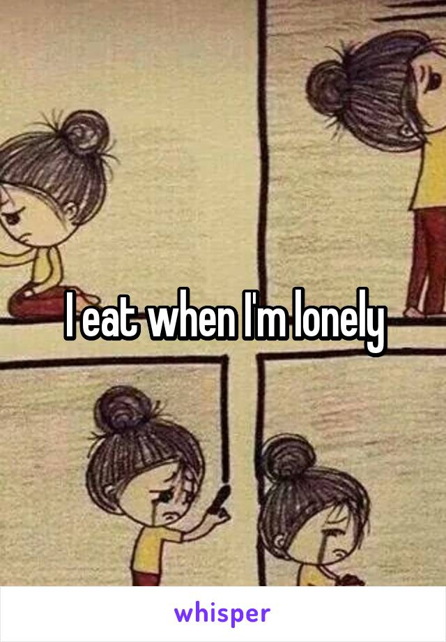 I eat when I'm lonely