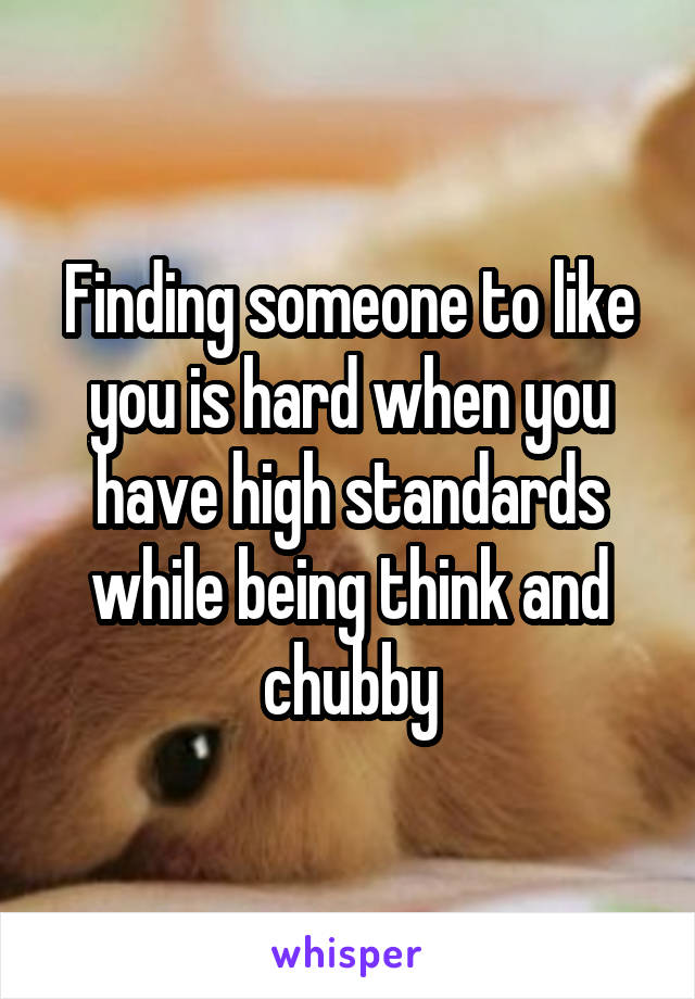 Finding someone to like you is hard when you have high standards while being think and chubby