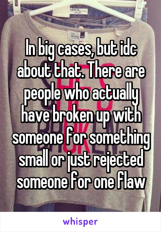 In big cases, but idc about that. There are people who actually have broken up with someone for something small or just rejected someone for one flaw