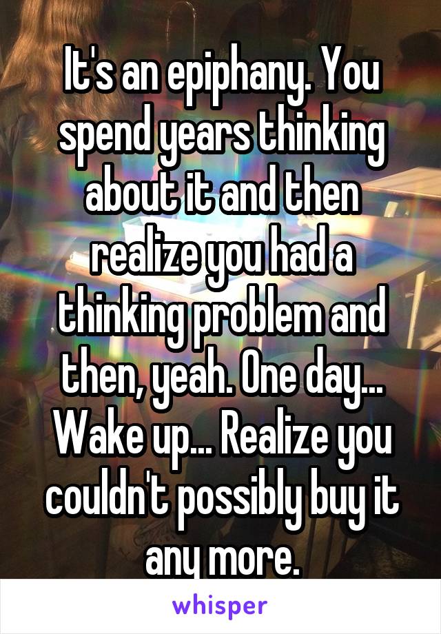 It's an epiphany. You spend years thinking about it and then realize you had a thinking problem and then, yeah. One day... Wake up... Realize you couldn't possibly buy it any more.