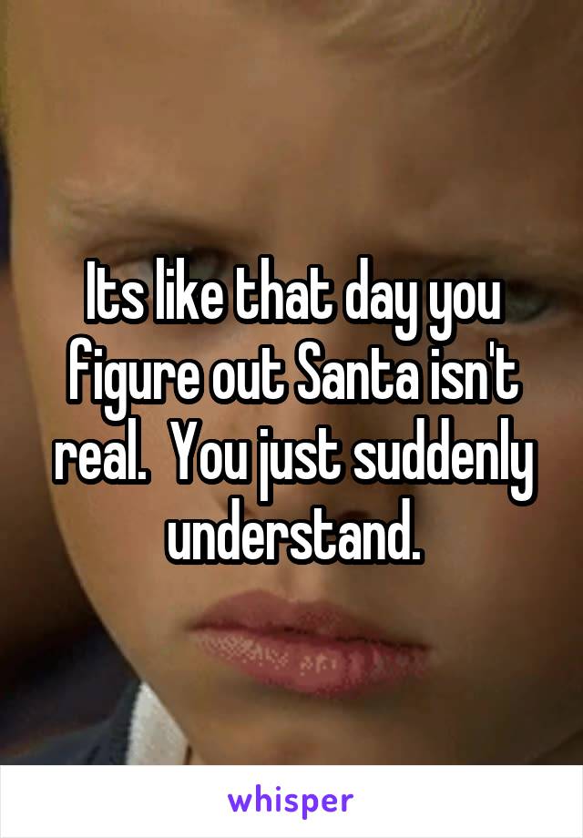 Its like that day you figure out Santa isn't real.  You just suddenly understand.