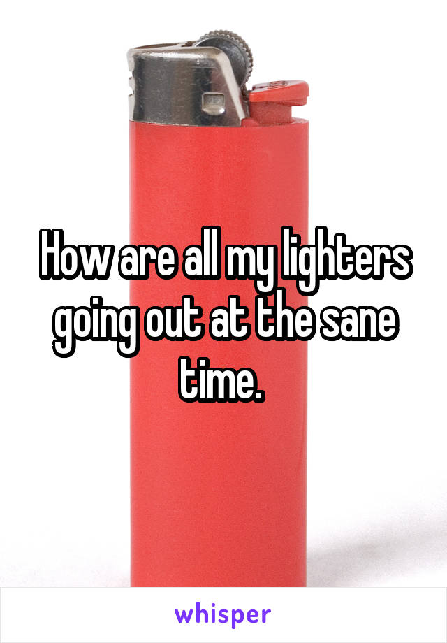 How are all my lighters going out at the sane time. 