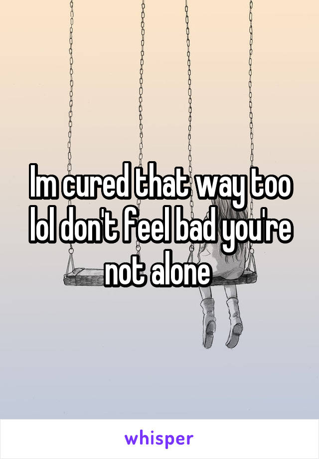 Im cured that way too lol don't feel bad you're not alone 