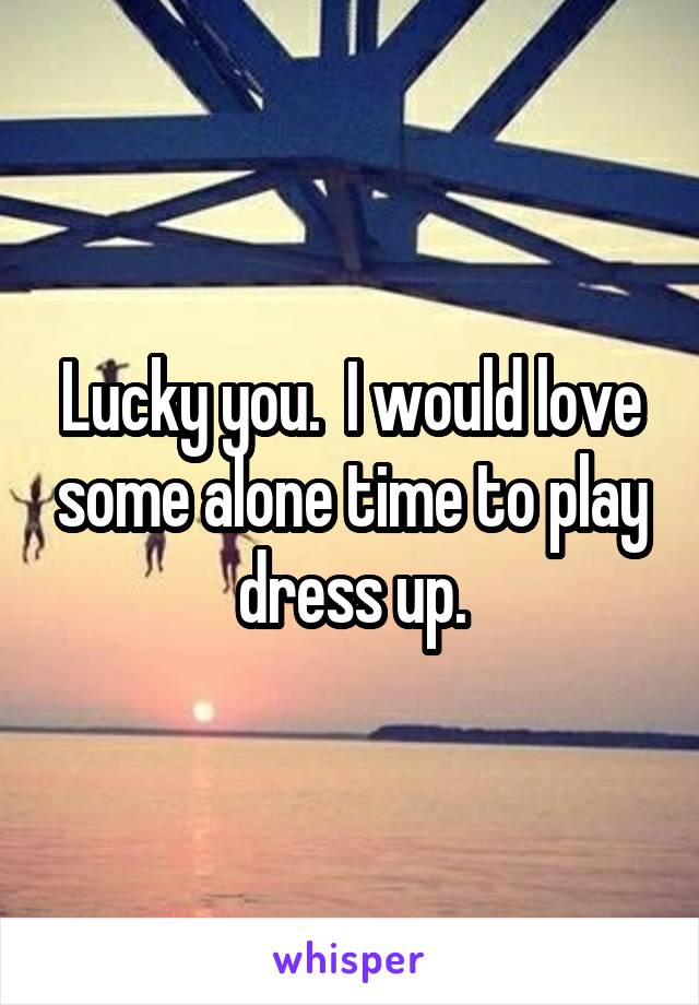 Lucky you.  I would love some alone time to play dress up.