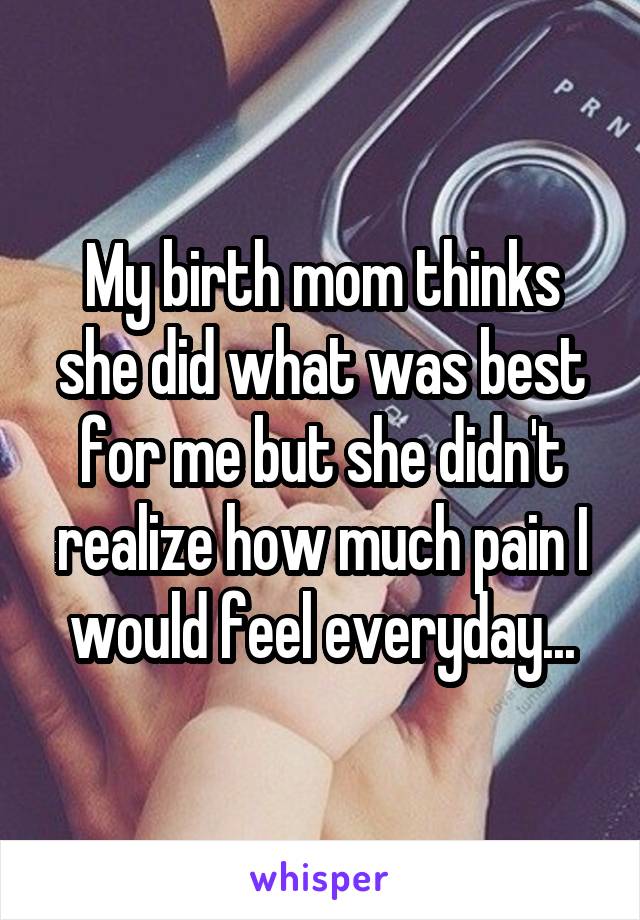 My birth mom thinks she did what was best for me but she didn't realize how much pain I would feel everyday...