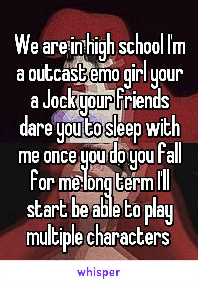 We are in high school I'm a outcast emo girl your a Jock your friends dare you to sleep with me once you do you fall for me long term I'll start be able to play multiple characters 