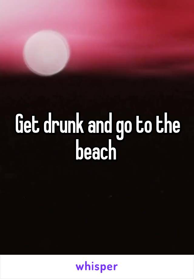 Get drunk and go to the beach 
