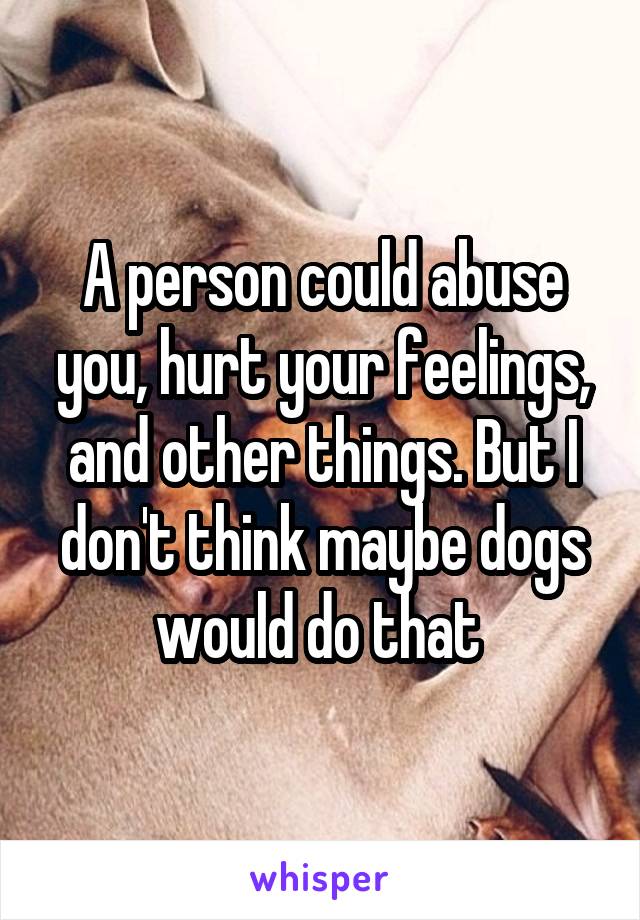 A person could abuse you, hurt your feelings, and other things. But I don't think maybe dogs would do that 