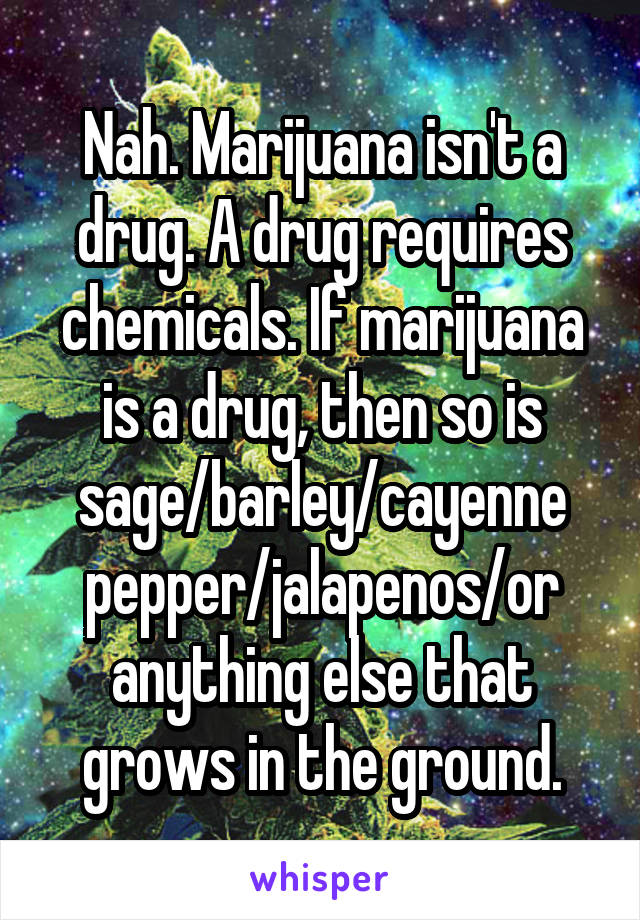Nah. Marijuana isn't a drug. A drug requires chemicals. If marijuana is a drug, then so is sage/barley/cayenne pepper/jalapenos/or anything else that grows in the ground.