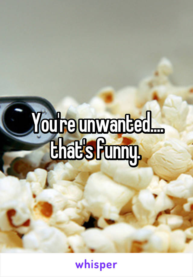 You're unwanted.... that's funny. 